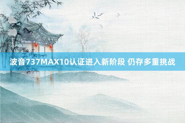 波音737MAX10认证进入新阶段 仍存多重挑战