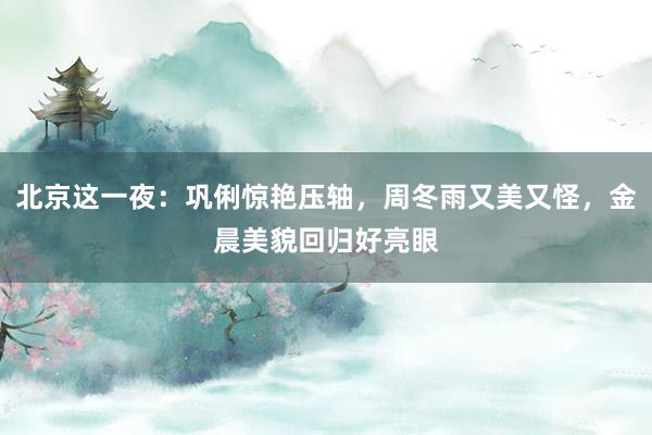 北京这一夜：巩俐惊艳压轴，周冬雨又美又怪，金晨美貌回归好亮眼