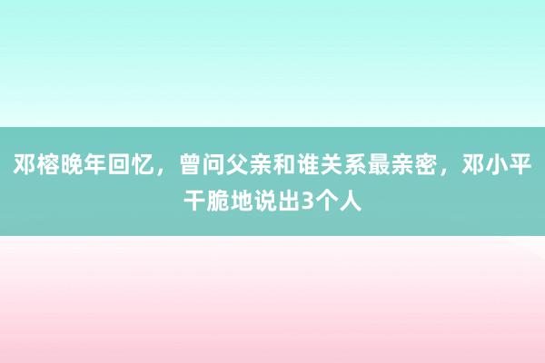 邓榕晚年回忆，曾问父亲和谁关系最亲密，邓小平干脆地说出3个人