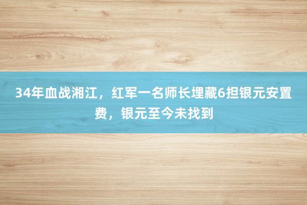 34年血战湘江，红军一名师长埋藏6担银元安置费，银元至今未找到