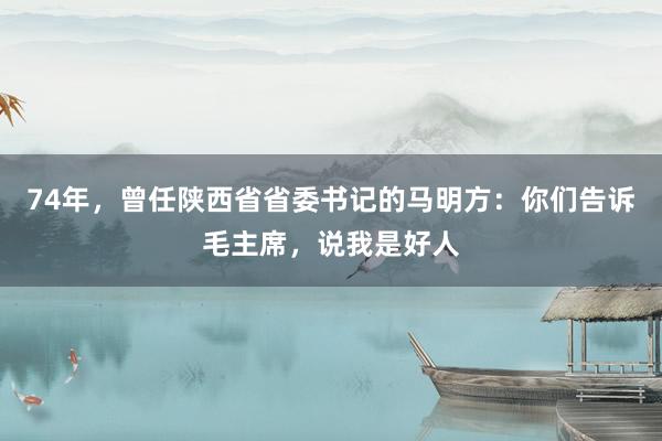74年，曾任陕西省省委书记的马明方：你们告诉毛主席，说我是好人