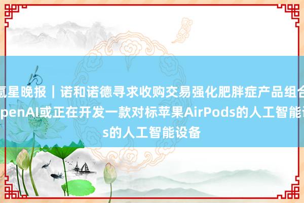 氪星晚报｜诺和诺德寻求收购交易强化肥胖症产品组合；OpenAI或正在开发一款对标苹果AirPods的人工智能设备