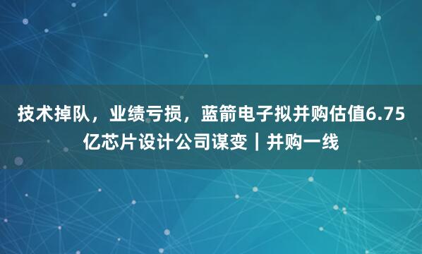 技术掉队，业绩亏损，蓝箭电子拟并购估值6.75亿芯片设计公司谋变｜并购一线