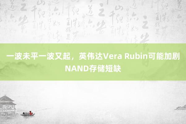 一波未平一波又起，英伟达Vera Rubin可能加剧NAND存储短缺