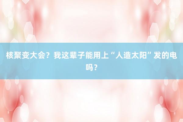 核聚变大会？我这辈子能用上“人造太阳”发的电吗？