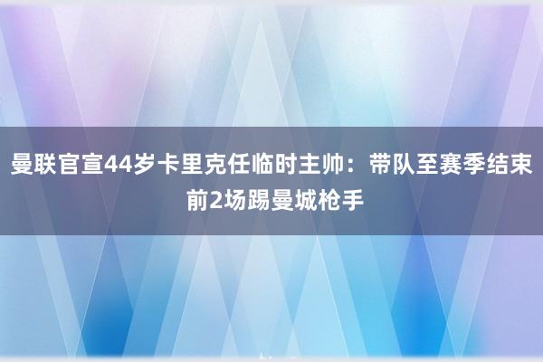 曼联官宣44岁卡里克任临时主帅：带队至赛季结束 前2场踢曼城枪手