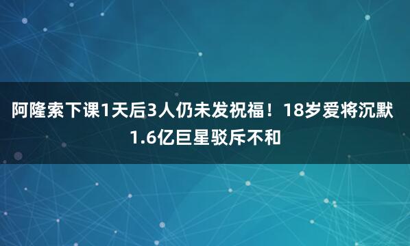 阿隆索下课1天后3人仍未发祝福！18岁爱将沉默 1.6亿巨星驳斥不和