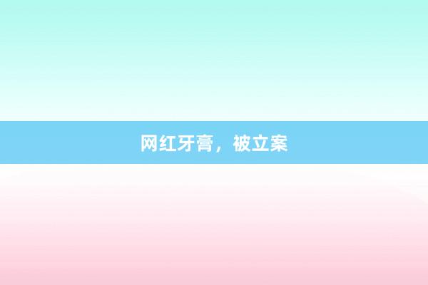 网红牙膏，被立案