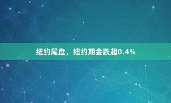 纽约尾盘，纽约期金跌超0.4%