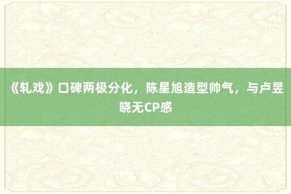 《轧戏》口碑两极分化，陈星旭造型帅气，与卢昱晓无CP感
