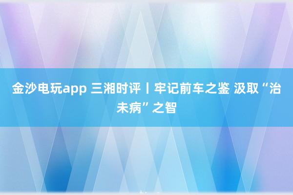 金沙电玩app 三湘时评丨牢记前车之鉴 汲取“治未病”之智