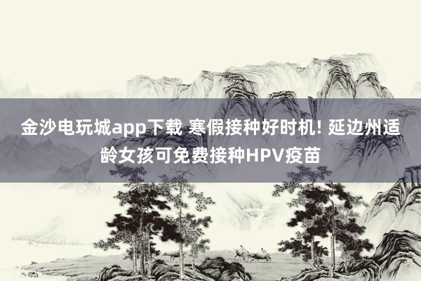 金沙电玩城app下载 寒假接种好时机! 延边州适龄女孩可免费接种HPV疫苗