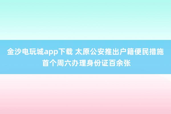 金沙电玩城app下载 太原公安推出户籍便民措施 首个周六办理身份证百余张
