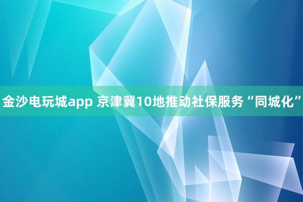金沙电玩城app 京津冀10地推动社保服务“同城化”