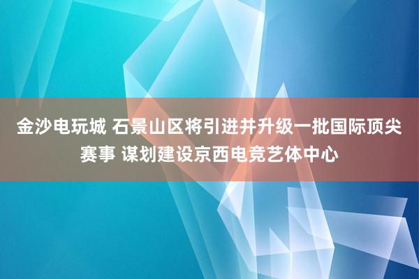 金沙电玩城 石景山区将引进并升级一批国际顶尖赛事 谋划建设京西电竞艺体中心