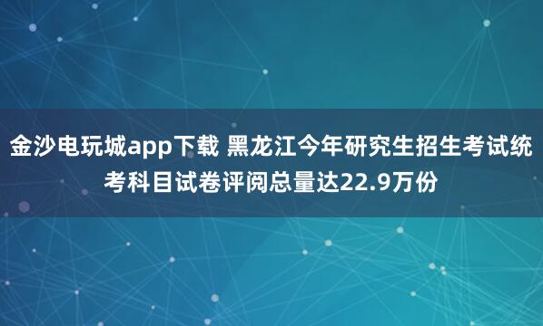 金沙电玩城app下载 黑龙江今年研究生招生考试统考科目试卷评阅总量达22.9万份