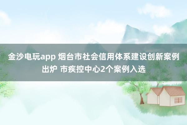 金沙电玩app 烟台市社会信用体系建设创新案例出炉 市疾控中心2个案例入选