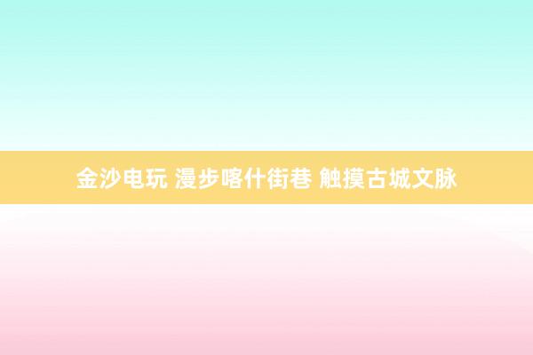 金沙电玩 漫步喀什街巷 触摸古城文脉