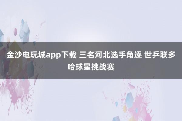 金沙电玩城app下载 三名河北选手角逐 世乒联多哈球星挑战赛