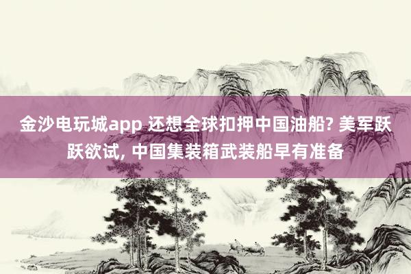 金沙电玩城app 还想全球扣押中国油船? 美军跃跃欲试, 中国集装箱武装船早有准备