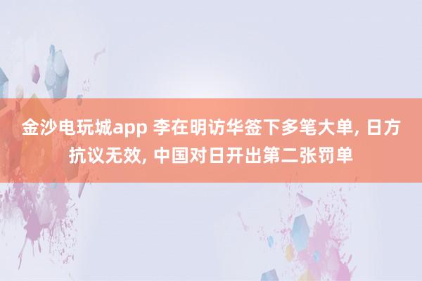 金沙电玩城app 李在明访华签下多笔大单, 日方抗议无效, 中国对日开出第二张罚单