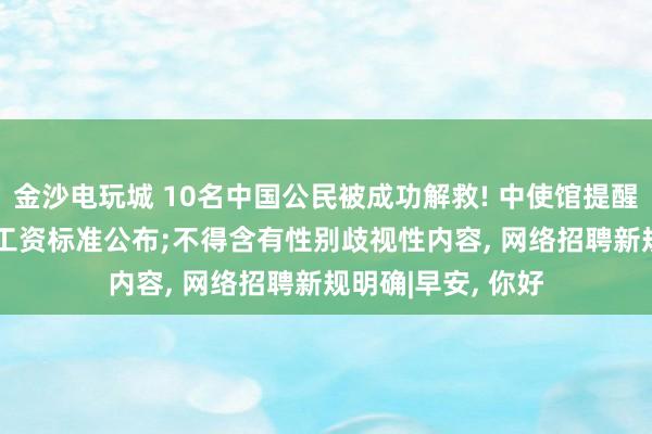 金沙电玩城 10名中国公民被成功解救! 中使馆提醒;最新! 各地最低工资标准公布;不得含有性别歧视性内容, 网络招聘新规明确|早安, 你好