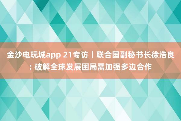 金沙电玩城app 21专访丨联合国副秘书长徐浩良: 破解全球发展困局需加强多边合作