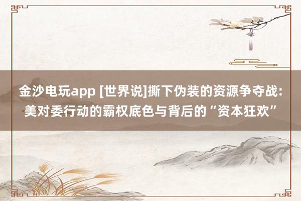 金沙电玩app [世界说]撕下伪装的资源争夺战:美对委行动的霸权底色与背后的“资本狂欢”