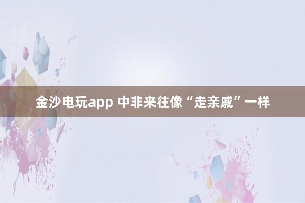 金沙电玩app 中非来往像“走亲戚”一样