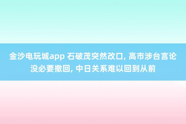 金沙电玩城app 石破茂突然改口, 高市涉台言论没必要撤回, 中日关系难以回到从前