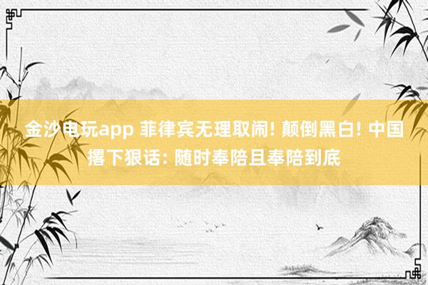 金沙电玩app 菲律宾无理取闹! 颠倒黑白! 中国撂下狠话: 随时奉陪且奉陪到底