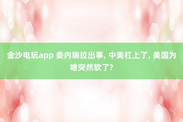 金沙电玩app 委内瑞拉出事, 中美杠上了, 美国为啥突然软了?