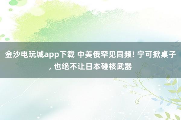 金沙电玩城app下载 中美俄罕见同频! 宁可掀桌子, 也绝不让日本碰核武器