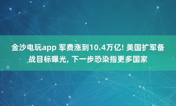 金沙电玩app 军费涨到10.4万亿! 美国扩军备战目标曝光, 下一步恐染指更多国家