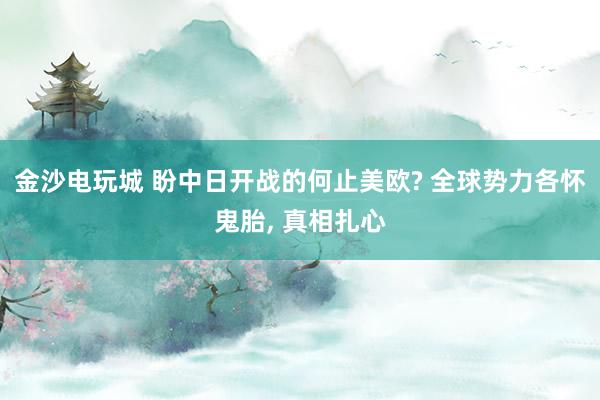 金沙电玩城 盼中日开战的何止美欧? 全球势力各怀鬼胎, 真相扎心