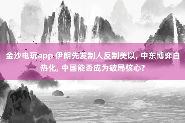 金沙电玩app 伊朗先发制人反制美以, 中东博弈白热化, 中国能否成为破局核心?