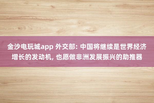 金沙电玩城app 外交部: 中国将继续是世界经济增长的发动机, 也愿做非洲发展振兴的助推器