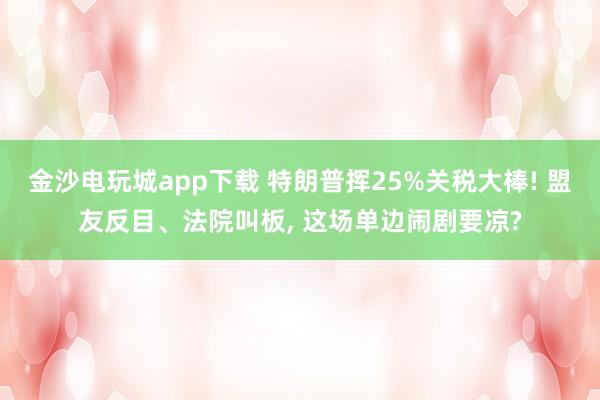 金沙电玩城app下载 特朗普挥25%关税大棒! 盟友反目、法院叫板, 这场单边闹剧要凉?