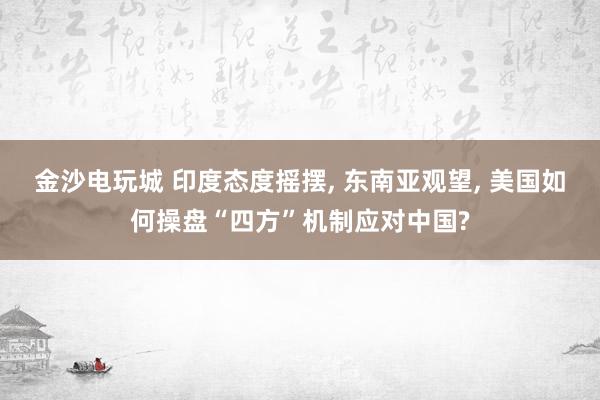 金沙电玩城 印度态度摇摆, 东南亚观望, 美国如何操盘“四方”机制应对中国?