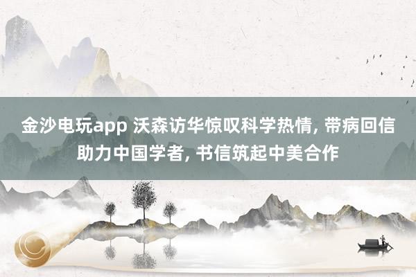 金沙电玩app 沃森访华惊叹科学热情, 带病回信助力中国学者, 书信筑起中美合作