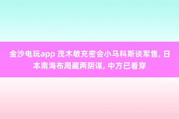 金沙电玩app 茂木敏充密会小马科斯谈军售, 日本南海布局藏两阴谋, 中方已看穿