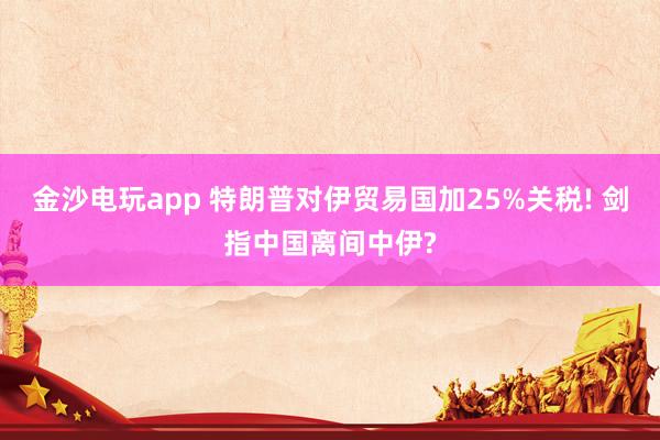 金沙电玩app 特朗普对伊贸易国加25%关税! 剑指中国离间中伊?