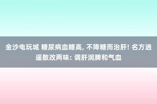 金沙电玩城 糖尿病血糖高, 不降糖而治肝! 名方逍遥散改两味: 调肝润脾和气血