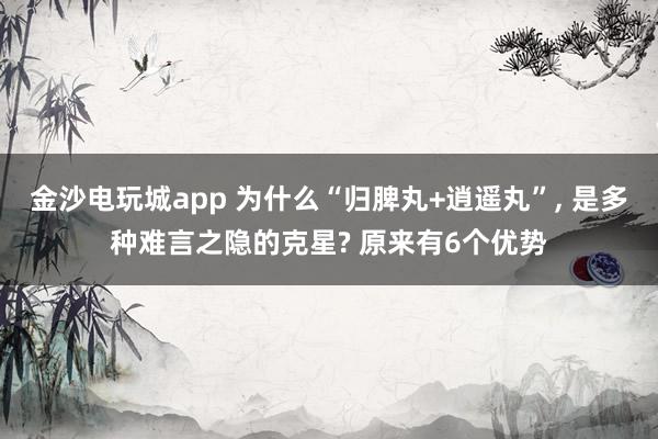 金沙电玩城app 为什么“归脾丸+逍遥丸”, 是多种难言之隐的克星? 原来有6个优势