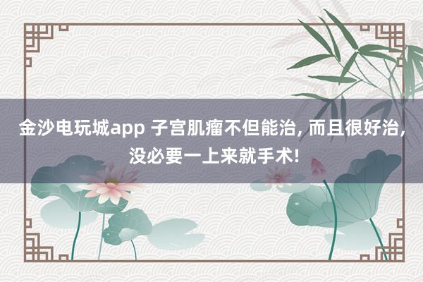 金沙电玩城app 子宫肌瘤不但能治, 而且很好治, 没必要一上来就手术!