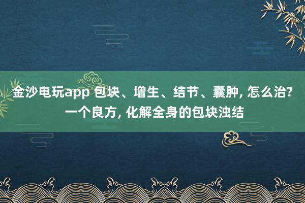 金沙电玩app 包块、增生、结节、囊肿, 怎么治? 一个良方, 化解全身的包块浊结