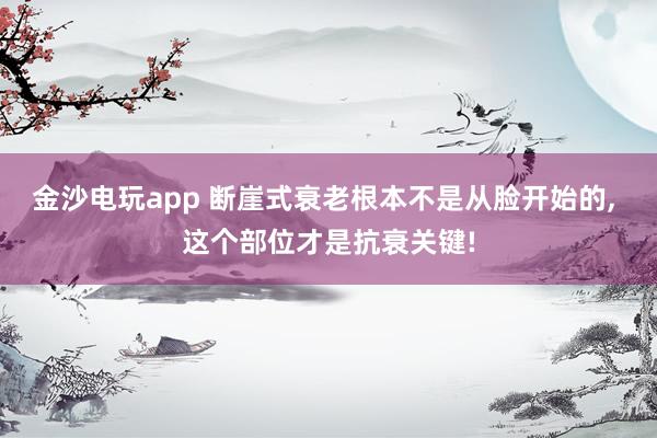 金沙电玩app 断崖式衰老根本不是从脸开始的, 这个部位才是抗衰关键!
