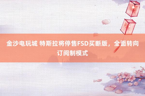 金沙电玩城 特斯拉将停售FSD买断版，全面转向订阅制模式