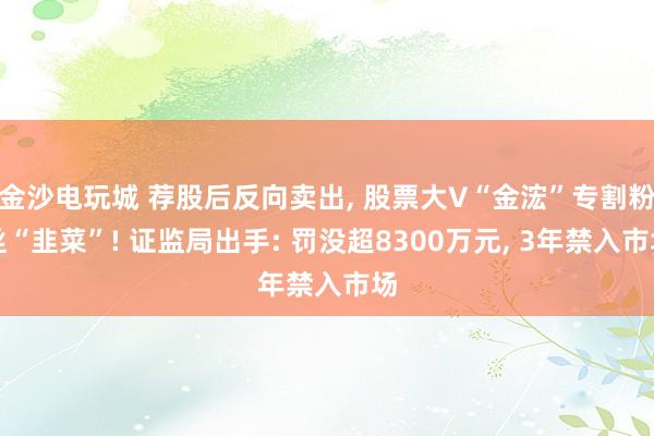 金沙电玩城 荐股后反向卖出, 股票大V“金浤”专割粉丝“韭菜”! 证监局出手: 罚没超8300万元, 3年禁入市场