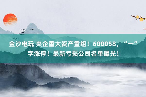 金沙电玩 央企重大资产重组!600058,“一”字涨停!最新亏损公司名单曝光!